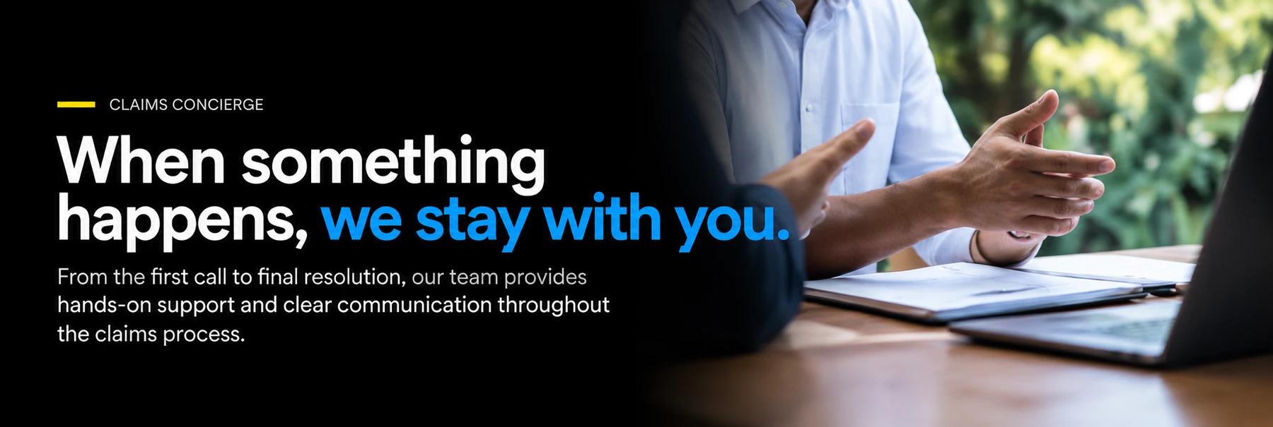 Claims concierge. When something happens, we stay with you. From the first call to final resolution, our team provides hands-on support and clear communication throughout the claims process.